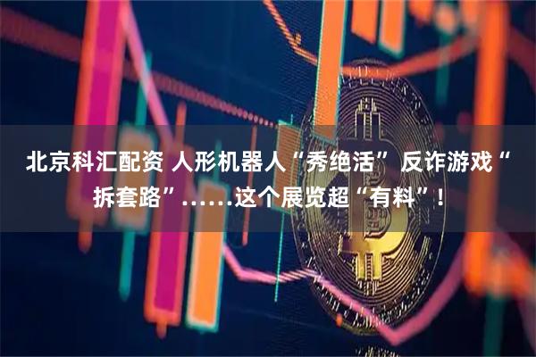 北京科汇配资 人形机器人“秀绝活” 反诈游戏“拆套路”……这个展览超“有料”！