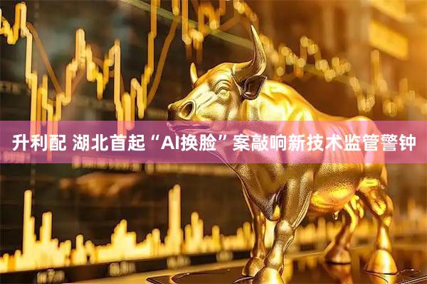 升利配 湖北首起“AI换脸”案敲响新技术监管警钟