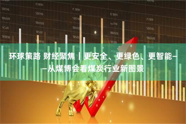环球策路 财经聚焦｜更安全、更绿色、更智能——从煤博会看煤炭行业新图景
