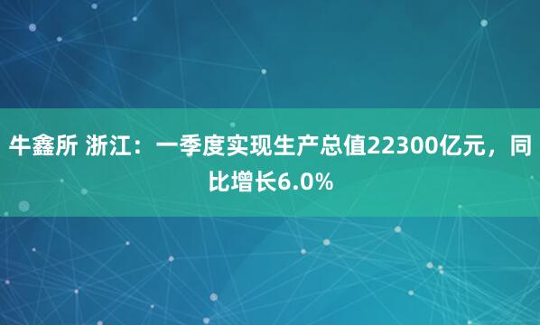 牛鑫所 浙江：一季度实现生产总值22300亿元，同比增长6.0%