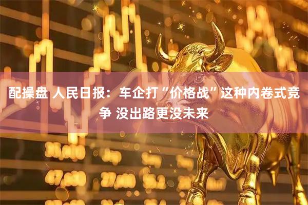 配操盘 人民日报：车企打“价格战”这种内卷式竞争 没出路更没未来