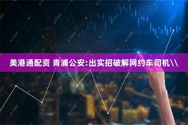 美港通配资 青浦公安:出实招破解网约车司机\