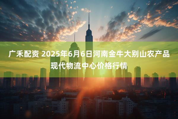 广禾配资 2025年6月6日河南金牛大别山农产品现代物流中心价格行情