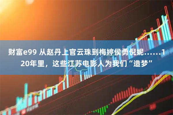 财富e99 从赵丹上官云珠到梅婷侯勇倪妮……120年里，这些江苏电影人为我们“造梦”