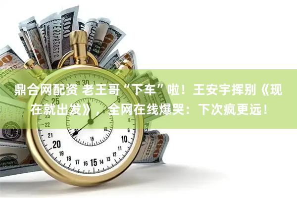 鼎合网配资 老王哥“下车”啦！王安宇挥别《现在就出发》，全网在线爆哭：下次疯更远！