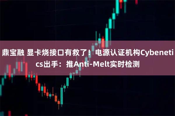 鼎宝融 显卡烧接口有救了！电源认证机构Cybenetics出手：推Anti-Melt实时检测