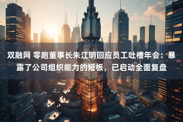 双融网 零跑董事长朱江明回应员工吐槽年会：暴露了公司组织能力的短板，已启动全面复盘