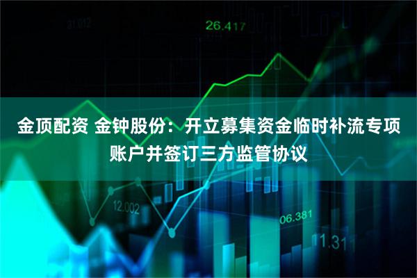 金顶配资 金钟股份：开立募集资金临时补流专项账户并签订三方监管协议