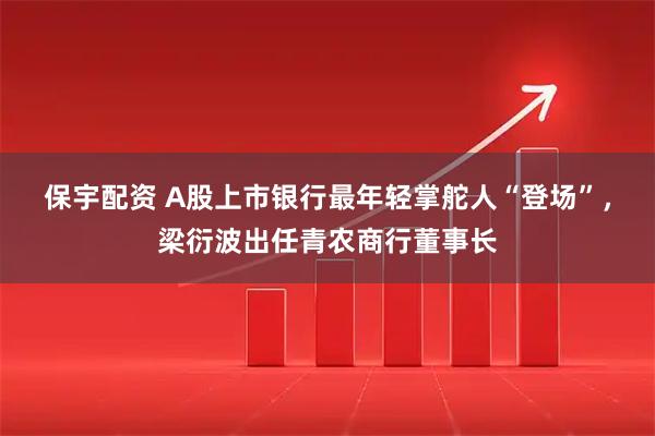 保宇配资 A股上市银行最年轻掌舵人“登场”，梁衍波出任青农商行董事长