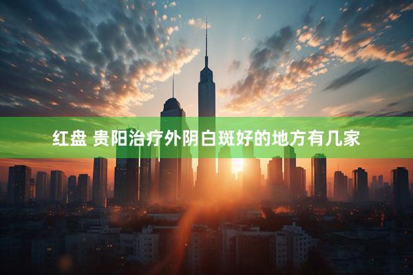红盘 贵阳治疗外阴白斑好的地方有几家