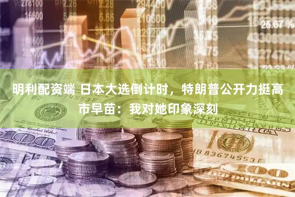 明利配资端 日本大选倒计时，特朗普公开力挺高市早苗：我对她印象深刻