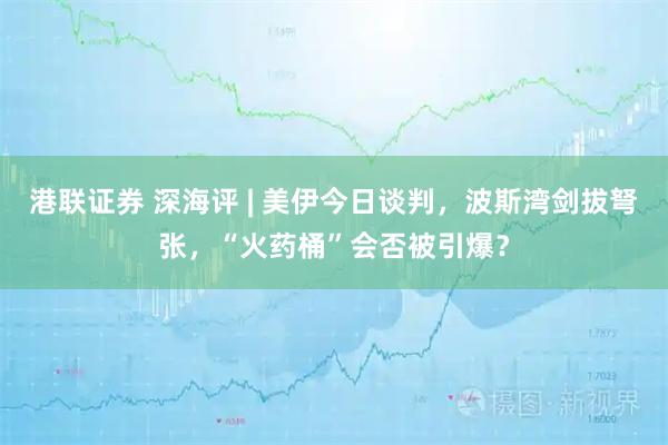 港联证券 深海评 | 美伊今日谈判，波斯湾剑拔弩张，“火药桶”会否被引爆？