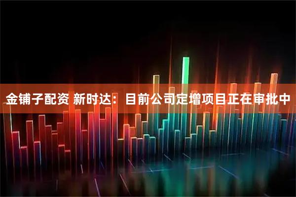 金铺子配资 新时达：目前公司定增项目正在审批中