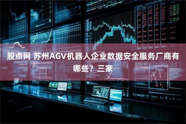 股点网 苏州AGV机器人企业数据安全服务厂商有哪些？三家
