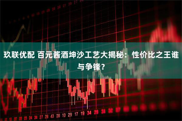 玖联优配 百元酱酒坤沙工艺大揭秘：性价比之王谁与争锋？