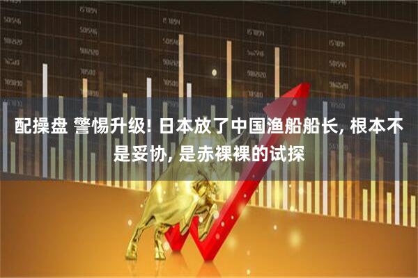 配操盘 警惕升级! 日本放了中国渔船船长, 根本不是妥协, 是赤裸裸的试探