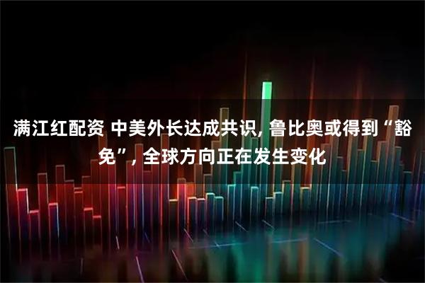 满江红配资 中美外长达成共识, 鲁比奥或得到“豁免”, 全球方向正在发生变化