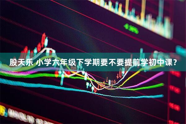 股天乐 小学六年级下学期要不要提前学初中课？