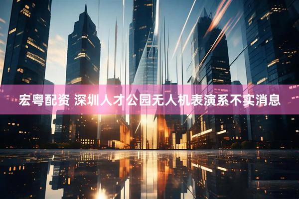 宏粤配资 深圳人才公园无人机表演系不实消息