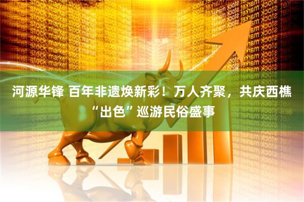 河源华锋 百年非遗焕新彩！万人齐聚，共庆西樵“出色”巡游民俗盛事