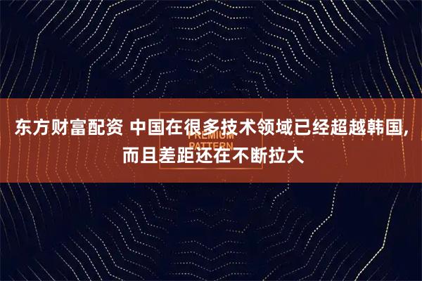 东方财富配资 中国在很多技术领域已经超越韩国, 而且差距还在不断拉大