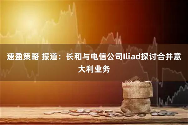 速盈策略 报道：长和与电信公司Iliad探讨合并意大利业务