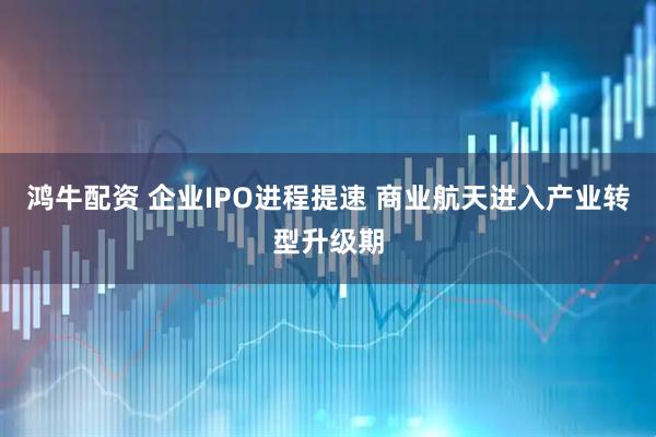 鸿牛配资 企业IPO进程提速 商业航天进入产业转型升级期