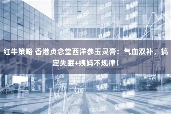 红牛策略 香港贞念堂西洋参玉灵膏：气血双补，搞定失眠+姨妈不规律！