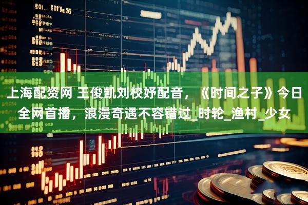 上海配资网 王俊凯刘校妤配音，《时间之子》今日全网首播，浪漫奇遇不容错过_时轮_渔村_少女
