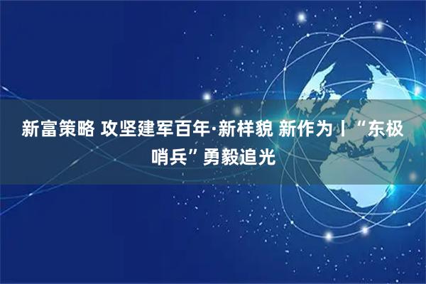 新富策略 攻坚建军百年·新样貌 新作为丨“东极哨兵”勇毅追光
