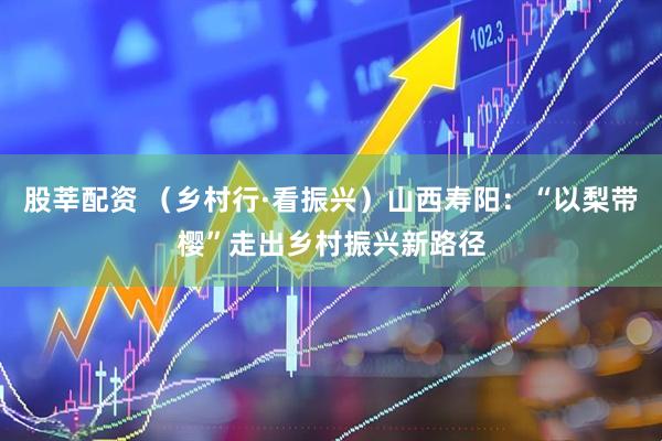 股莘配资 （乡村行·看振兴）山西寿阳：“以梨带樱”走出乡村振兴新路径