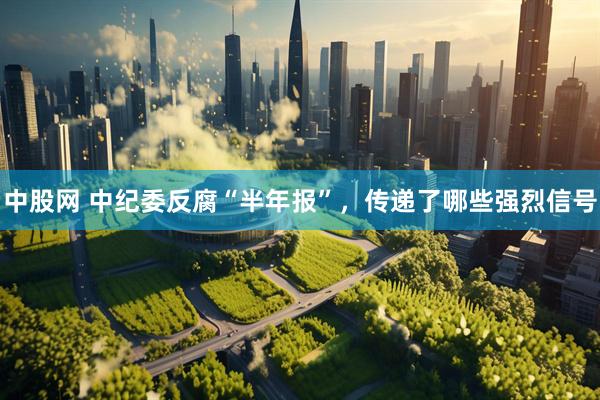 中股网 中纪委反腐“半年报”，传递了哪些强烈信号